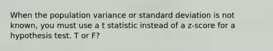 When the population variance or standard deviation is not known, you must use a t statistic instead of a z-score for a hypothesis test. T or F?