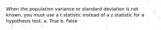 When the population variance or standard deviation is not known, you must use a t statistic instead of a z statistic for a hypothesis test. a. True b. False