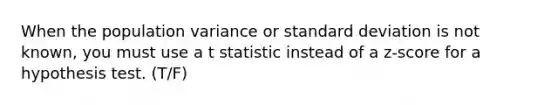 When the population variance or standard deviation is not known, you must use a t statistic instead of a z-score for a hypothesis test. (T/F)