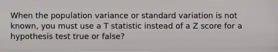 When the population variance or standard variation is not known, you must use a T statistic instead of a Z score for a hypothesis test true or false?