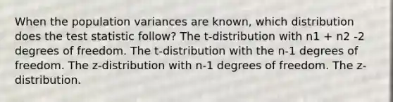 When the population variances are known, which distribution does the test statistic follow? The t-distribution with n1 + n2 -2 degrees of freedom. The t-distribution with the n-1 degrees of freedom. The z-distribution with n-1 degrees of freedom. The z-distribution.