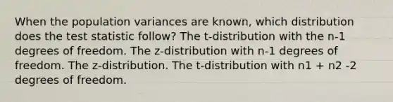 When the population variances are known, which distribution does the test statistic follow? The t-distribution with the n-1 degrees of freedom. The z-distribution with n-1 degrees of freedom. The z-distribution. The t-distribution with n1 + n2 -2 degrees of freedom.