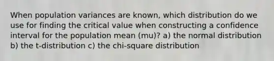 When population variances are known, which distribution do we use for finding the critical value when constructing a confidence interval for the population mean (mu)? a) the normal distribution b) the t-distribution c) the chi-square distribution