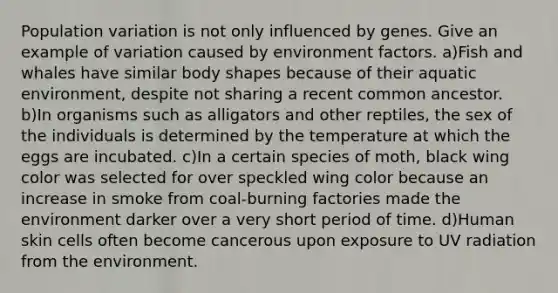 Population variation is not only influenced by genes. Give an example of variation caused by environment factors. a)Fish and whales have similar body shapes because of their aquatic environment, despite not sharing a recent common ancestor. b)In organisms such as alligators and other reptiles, the sex of the individuals is determined by the temperature at which the eggs are incubated. c)In a certain species of moth, black wing color was selected for over speckled wing color because an increase in smoke from coal-burning factories made the environment darker over a very short period of time. d)Human skin cells often become cancerous upon exposure to UV radiation from the environment.