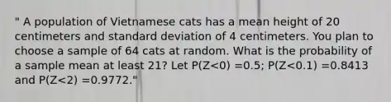 " A population of Vietnamese cats has a mean height of 20 centimeters and standard deviation of 4 centimeters. You plan to choose a sample of 64 cats at random. What is the probability of a sample mean at least 21? Let P(Z<0) =0.5; P(Z<0.1) =0.8413 and P(Z<2) =0.9772."