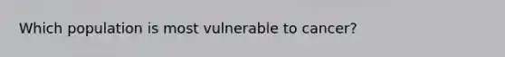 Which population is most vulnerable to cancer?