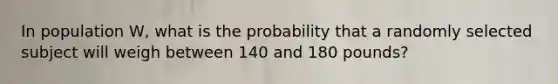 In population W, what is the probability that a randomly selected subject will weigh between 140 and 180 pounds?