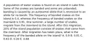 A population of water snakes is found on an island in Lake Erie. Some of the snakes are banded and some are unbanded; banding is caused by an autosomal allele that is recessive to an allele for no bands. The frequency of banded snakes on the island is 0.4, whereas the frequency of banded snakes on the mainland is 0.81. One summer, a large number of snakes migrate from the mainland to the island. After this migration, 20% of the island population consists of snakes that came from the mainland. After migration has taken place, what is the frequency of the banded allele on the island? A. 0.9 B. 0.81 C. 0.63 D. 0.20 E. 0.68