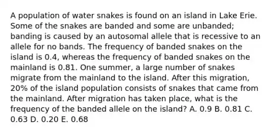 A population of water snakes is found on an island in Lake Erie. Some of the snakes are banded and some are unbanded; banding is caused by an autosomal allele that is recessive to an allele for no bands. The frequency of banded snakes on the island is 0.4, whereas the frequency of banded snakes on the mainland is 0.81. One summer, a large number of snakes migrate from the mainland to the island. After this migration, 20% of the island population consists of snakes that came from the mainland. After migration has taken place, what is the frequency of the banded allele on the island? A. 0.9 B. 0.81 C. 0.63 D. 0.20 E. 0.68