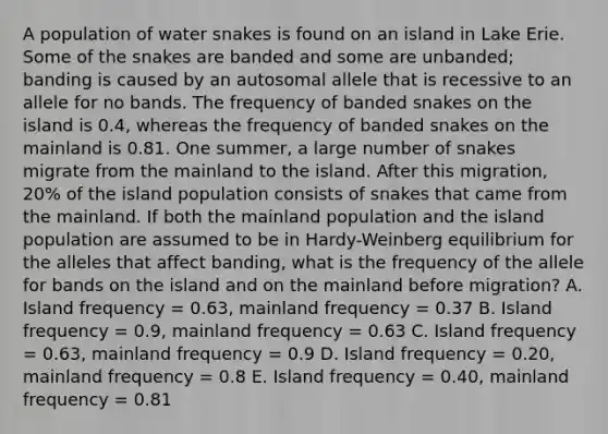 A population of water snakes is found on an island in Lake Erie. Some of the snakes are banded and some are unbanded; banding is caused by an autosomal allele that is recessive to an allele for no bands. The frequency of banded snakes on the island is 0.4, whereas the frequency of banded snakes on the mainland is 0.81. One summer, a large number of snakes migrate from the mainland to the island. After this migration, 20% of the island population consists of snakes that came from the mainland. If both the mainland population and the island population are assumed to be in Hardy-Weinberg equilibrium for the alleles that affect banding, what is the frequency of the allele for bands on the island and on the mainland before migration? A. Island frequency = 0.63, mainland frequency = 0.37 B. Island frequency = 0.9, mainland frequency = 0.63 C. Island frequency = 0.63, mainland frequency = 0.9 D. Island frequency = 0.20, mainland frequency = 0.8 E. Island frequency = 0.40, mainland frequency = 0.81