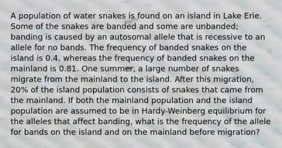 A population of water snakes is found on an island in Lake Erie. Some of the snakes are banded and some are unbanded; banding is caused by an autosomal allele that is recessive to an allele for no bands. The frequency of banded snakes on the island is 0.4, whereas the frequency of banded snakes on the mainland is 0.81. One summer, a large number of snakes migrate from the mainland to the island. After this migration, 20% of the island population consists of snakes that came from the mainland. If both the mainland population and the island population are assumed to be in Hardy-Weinberg equilibrium for the alleles that affect banding, what is the frequency of the allele for bands on the island and on the mainland before migration?