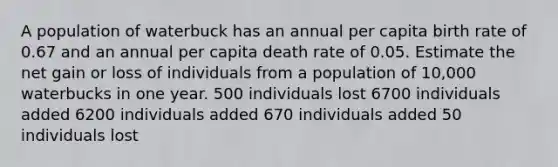 A population of waterbuck has an annual per capita birth rate of 0.67 and an annual per capita death rate of 0.05. Estimate the net gain or loss of individuals from a population of 10,000 waterbucks in one year. 500 individuals lost 6700 individuals added 6200 individuals added 670 individuals added 50 individuals lost