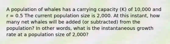 A population of whales has a carrying capacity (K) of 10,000 and r = 0.5 The current population size is 2,000. At this instant, how many net whales will be added (or subtracted) from the population? In other words, what is the instantaneous growth rate at a population size of 2,000?