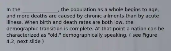 In the _______________, the population as a whole begins to age, and more deaths are caused by chronic ailments than by acute illness. When birth and death rates are both low, the demographic transition is complete. At that point a nation can be characterized as "old," demographically speaking. ( see Figure 4.2, next slide )