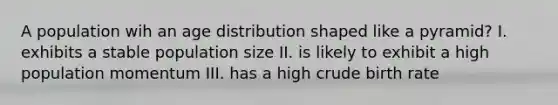 A population wih an age distribution shaped like a pyramid? I. exhibits a stable population size II. is likely to exhibit a high population momentum III. has a high crude birth rate