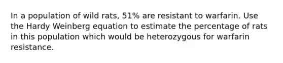 In a population of wild rats, 51% are resistant to warfarin. Use the Hardy Weinberg equation to estimate the percentage of rats in this population which would be heterozygous for warfarin resistance.