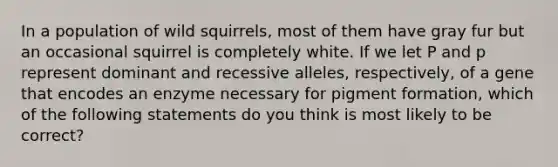 In a population of wild squirrels, most of them have gray fur but an occasional squirrel is completely white. If we let P and p represent dominant and recessive alleles, respectively, of a gene that encodes an enzyme necessary for pigment formation, which of the following statements do you think is most likely to be correct?