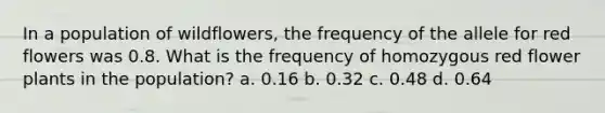 In a population of wildflowers, the frequency of the allele for red flowers was 0.8. What is the frequency of homozygous red flower plants in the population? a. 0.16 b. 0.32 c. 0.48 d. 0.64