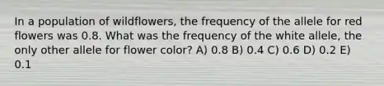 In a population of wildflowers, the frequency of the allele for red flowers was 0.8. What was the frequency of the white allele, the only other allele for flower color? A) 0.8 B) 0.4 C) 0.6 D) 0.2 E) 0.1