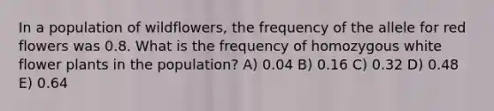 In a population of wildflowers, the frequency of the allele for red flowers was 0.8. What is the frequency of homozygous white flower plants in the population? A) 0.04 B) 0.16 C) 0.32 D) 0.48 E) 0.64