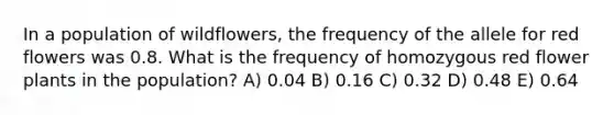 In a population of wildflowers, the frequency of the allele for red flowers was 0.8. What is the frequency of homozygous red flower plants in the population? A) 0.04 B) 0.16 C) 0.32 D) 0.48 E) 0.64