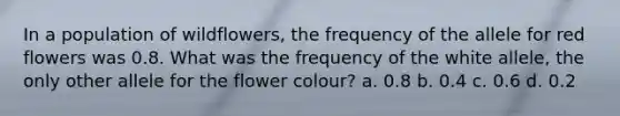 In a population of wildflowers, the frequency of the allele for red flowers was 0.8. What was the frequency of the white allele, the only other allele for the flower colour? a. 0.8 b. 0.4 c. 0.6 d. 0.2