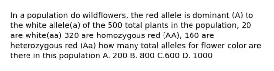 In a population do wildflowers, the red allele is dominant (A) to the white allele(a) of the 500 total plants in the population, 20 are white(aa) 320 are homozygous red (AA), 160 are heterozygous red (Aa) how many total alleles for flower color are there in this population A. 200 B. 800 C.600 D. 1000