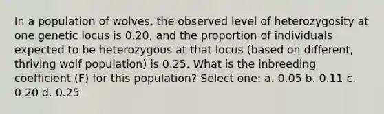 In a population of wolves, the observed level of heterozygosity at one genetic locus is 0.20, and the proportion of individuals expected to be heterozygous at that locus (based on different, thriving wolf population) is 0.25. What is the inbreeding coefficient (F) for this population? Select one: a. 0.05 b. 0.11 c. 0.20 d. 0.25