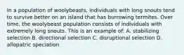 In a population of woolybeasts, individuals with long snouts tend to survive better on an island that has burrowing termites. Over time, the woolybeast population consists of individuals with extremely long snouts. This is an example of: A. stabilizing selection B. directional selection C. disruptional selection D. allopatric speciation