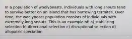 In a population of woolybeasts, individuals with long snouts tend to survive better on an island that has burrowing termites. Over time, the woolybeast population consists of individuals with extremely long snouts. This is an example of: a) stabilizing selection b) directional selection c) disruptional selection d) allopatric speciation