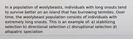 In a population of woolybeasts, individuals with long snouts tend to survive better on an island that has burrowing termites. Over time, the woolybeast population consists of individuals with extremely long snouts. This is an example of: a) stabilizing selection b) directional selection c) disruptional selection d) allopatric speciation