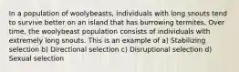 In a population of woolybeasts, individuals with long snouts tend to survive better on an island that has burrowing termites. Over time, the woolybeast population consists of individuals with extremely long snouts. This is an example of a) Stabilizing selection b) Directional selection c) Disruptional selection d) Sexual selection