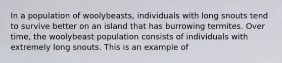 In a population of woolybeasts, individuals with long snouts tend to survive better on an island that has burrowing termites. Over time, the woolybeast population consists of individuals with extremely long snouts. This is an example of