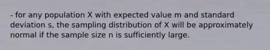 - for any population X with expected value m and standard deviation s, the sampling distribution of X will be approximately normal if the sample size n is sufficiently large.