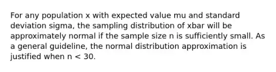 For any population x with expected value mu and <a href='https://www.questionai.com/knowledge/kqGUr1Cldy-standard-deviation' class='anchor-knowledge'>standard deviation</a> sigma, the sampling distribution of xbar will be approximately normal if the sample size n is sufficiently small. As a general guideline, the normal distribution approximation is justified when n < 30.