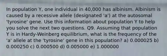 In population Y, one individual in 40,000 has albinism. Albinism is caused by a recessive allele (designated 'a') at the autosomal 'tyrosine' gene. Use this information about population Y to help you solve the next two questions. Q9. Assuming that population Y is in Hardy-Weinberg equilibrium, what is the frequency of the 'a' allele at the 'tyrosine' gene in this population? a) 0.000025 b) 0.000250 c) 0.000500 d) 0.005000 e) 1.000000