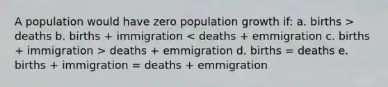 A population would have zero population growth if: a. births > deaths b. births + immigration deaths + emmigration d. births = deaths e. births + immigration = deaths + emmigration