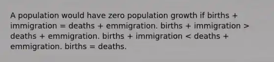 A population would have zero population growth if births + immigration = deaths + emmigration. births + immigration > deaths + emmigration. births + immigration < deaths + emmigration. births = deaths.