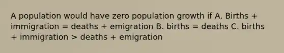 A population would have zero population growth if A. Births + immigration = deaths + emigration B. births = deaths C. births + immigration > deaths + emigration