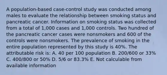 A population-based case-control study was conducted among males to evaluate the relationship between smoking status and pancreatic cancer. Information on smoking status was collected from a total of 1,000 cases and 1,000 controls. Two hundred of the pancreatic cancer cases were nonsmokers and 600 of the controls were nonsmokers. The prevalence of smoking in the entire population represented by this study is 40%. The attributable risk is: A. 40 per 100 population B. 200/600 or 33% C. 400/800 or 50% D. 5/6 or 83.3% E. Not calculable from available information