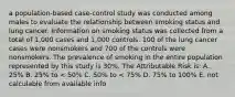 a population-based case-control study was conducted among males to evaluate the relationship between smoking status and lung cancer. Information on smoking status was collected from a total of 1,000 cases and 1,000 controls. 100 of the lung cancer cases were nonsmokers and 700 of the controls were nonsmokers. The prevalence of smoking in the entire population represented by this study is 30%. The Attributable Risk is: A. 25% B. 25% to < 50% C. 50% to < 75% D. 75% to 100% E. not calculable from available info