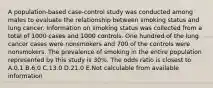 A population-based case-control study was conducted among males to evaluate the relationship between smoking status and lung cancer. Information on smoking status was collected from a total of 1000 cases and 1000 controls. One hundred of the lung cancer cases were nonsmokers and 700 of the controls were nonsmokers. The prevalence of smoking in the entire population represented by this study is 30%. The odds ratio is closest to A.0.1 B.6.0 C.13.0 D.21.0 E.Not calculable from available information