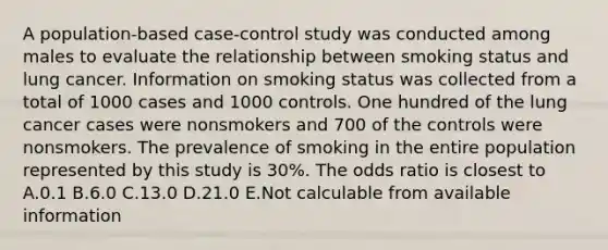 A population-based case-control study was conducted among males to evaluate the relationship between smoking status and lung cancer. Information on smoking status was collected from a total of 1000 cases and 1000 controls. One hundred of the lung cancer cases were nonsmokers and 700 of the controls were nonsmokers. The prevalence of smoking in the entire population represented by this study is 30%. The odds ratio is closest to A.0.1 B.6.0 C.13.0 D.21.0 E.Not calculable from available information