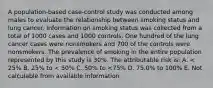 A population-based case-control study was conducted among males to evaluate the relationship between smoking status and lung cancer. Information on smoking status was collected from a total of 1000 cases and 1000 controls. One hundred of the lung cancer cases were nonsmokers and 700 of the controls were nonsmokers. The prevalence of smoking in the entire population represented by this study is 30%. The attributable risk is: A. < 25% B. 25% to < 50% C. 50% to <75% D. 75.0% to 100% E. Not calculable from available information