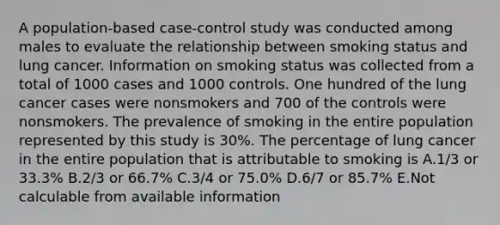 A population-based case-control study was conducted among males to evaluate the relationship between smoking status and lung cancer. Information on smoking status was collected from a total of 1000 cases and 1000 controls. One hundred of the lung cancer cases were nonsmokers and 700 of the controls were nonsmokers. The prevalence of smoking in the entire population represented by this study is 30%. The percentage of lung cancer in the entire population that is attributable to smoking is A.1/3 or 33.3% B.2/3 or 66.7% C.3/4 or 75.0% D.6/7 or 85.7% E.Not calculable from available information