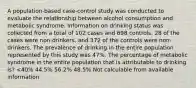 A population-based case-control study was conducted to evaluate the relationship between alcohol consumption and metabolic syndrome. Information on drinking status was collected from a total of 102 cases and 698 controls. 28 of the cases were non-drinkers, and 372 of the controls were non-drinkers. The prevalence of drinking in the entire population represented by this study was 47%. The percentage of metabolic syndrome in the entire population that is attributable to drinking is? <40% 44.5% 56.2% 48.5% Not calculable from available information