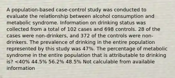 A population-based case-control study was conducted to evaluate the relationship between alcohol consumption and metabolic syndrome. Information on drinking status was collected from a total of 102 cases and 698 controls. 28 of the cases were non-drinkers, and 372 of the controls were non-drinkers. The prevalence of drinking in the entire population represented by this study was 47%. The percentage of metabolic syndrome in the entire population that is attributable to drinking is? <40% 44.5% 56.2% 48.5% Not calculable from available information