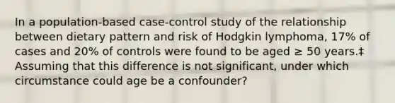 In a population-based case-control study of the relationship between dietary pattern and risk of Hodgkin lymphoma, 17% of cases and 20% of controls were found to be aged ≥ 50 years.‡ Assuming that this difference is not significant, under which circumstance could age be a confounder?