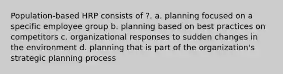 Population-based HRP consists of ?. a. planning focused on a specific employee group b. planning based on best practices on competitors c. organizational responses to sudden changes in the environment d. planning that is part of the organization's strategic planning process