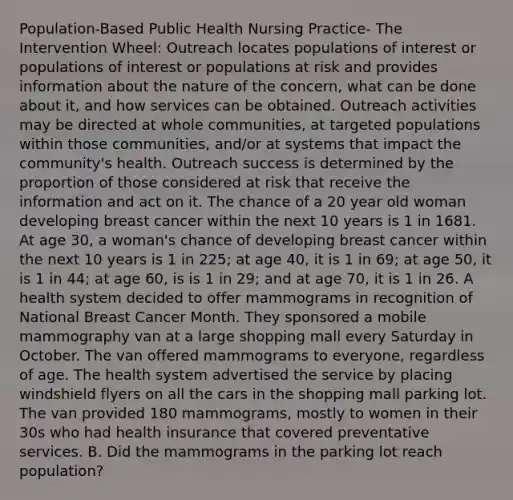 Population-Based Public Health Nursing Practice- The Intervention Wheel: Outreach locates populations of interest or populations of interest or populations at risk and provides information about the nature of the concern, what can be done about it, and how services can be obtained. Outreach activities may be directed at whole communities, at targeted populations within those communities, and/or at systems that impact the community's health. Outreach success is determined by the proportion of those considered at risk that receive the information and act on it. The chance of a 20 year old woman developing breast cancer within the next 10 years is 1 in 1681. At age 30, a woman's chance of developing breast cancer within the next 10 years is 1 in 225; at age 40, it is 1 in 69; at age 50, it is 1 in 44; at age 60, is is 1 in 29; and at age 70, it is 1 in 26. A health system decided to offer mammograms in recognition of National Breast Cancer Month. They sponsored a mobile mammography van at a large shopping mall every Saturday in October. The van offered mammograms to everyone, regardless of age. The health system advertised the service by placing windshield flyers on all the cars in the shopping mall parking lot. The van provided 180 mammograms, mostly to women in their 30s who had health insurance that covered preventative services. B. Did the mammograms in the parking lot reach population?